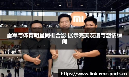 雷军与体育明星同框合影 展示完美友谊与激情瞬间