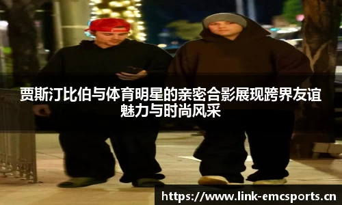 贾斯汀比伯与体育明星的亲密合影展现跨界友谊魅力与时尚风采